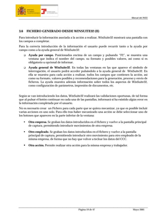 MINISTERIO
      DE TRABAJO           TESORERÍA GENERAL
      Y ASUNTOS SOCIALES   DE LA SEGURIDAD SOCIAL




                                                                                         Manual del INSS




3.6   FICHERO GENERADO DESDE WINSUITE32 (II)

Para introducir la información asociada a la acción a realizar, WinSuite32 mostrará una pantalla con
los campos a completar.
Para la correcta introducción de la información el usuario puede recurrir tanto a la ayuda por
campo como a la ayuda general de WinSuite32:
        Ayuda por campo. Posicionados encima de un campo y pulsando “F2”, se muestra una
        ventana que indica el nombre del campo, su formato y posibles valores, así como si es
        obligatorio u opcional de informar.
        Ayuda general de WinSuite32. En todas las ventanas en las que aparece el símbolo de
        interrogación, el usuario podrá acceder pulsándolo a la ayuda general de WinSuite32. En
        ella se muestra para cada acción a realizar, todos los campos que contienen la acción, así
        como su formato, valores posibles y recomendaciones para la generación, proceso y envío de
        ficheros. La ayuda muestra además información sobre todos los aspectos de WinSuite32,
        como configuración de parámetros, impresión de documentos, etc.


Según se van introduciendo los datos, WinSuite32 realizará las validaciones oportunas, de tal forma
que al pulsar el botón continuar en cada una de las pantallas, informará si ha existido algún error en
la información completada por el usuario.
No es necesario crear un Fichero para cada parte que se quiera mecanizar, ya que es posible incluir
varias acciones en uno solo. Para ello tras haber mecanizado una acción se debe seleccionar uno de
los botones que aparecen en la parte inferior de la ventana:

        Otra empresa. Se graban los datos introducidos en el fichero y vuelve a la pantalla principal
        de captura, permitiendo introducir movimientos de otra empresa.

        Otro empleado. Se graban los datos introducidos en el fichero y vuelve a la pantalla
        principal de captura, permitiendo introducir otro movimiento para otro empleado de la
        misma empresa, de forma que no hay que volver a teclear los datos del CCC.

        Otra acción. Permite realizar otra acción para la misma empresa y trabajador.




                                                    Página 19 de 47                       Mayo 2005
 