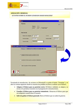 MINISTERIO
    DE TRABAJO           TESORERÍA GENERAL
    Y ASUNTOS SOCIALES   DE LA SEGURIDAD SOCIAL




                                                                                          Manual del INSS



AFILIACIÓN REMESAS.
 ACCIONES SOBRE EL FICHERO GENERADO DESDE WINSUITE32




Terminada la introducción de acciones en Winsuite32, se pulsa el botón “Terminar” y se
abre la ventana siguiente donde se muestra las posibles acciones a realizar con el fichero.
       •     Adaptar el fichero para su posterior envío. El fichero validado, se adapta y se
             envía en la próxima conexión con el programa de comunicaciones.
       •     Guardar el fichero para su posterior tratamiento. Almacena el fichero para que
             sea adaptado cuando desee el usuario.
       •     Salir sin grabar el fichero generado. Borra el fichero que se acaba de generar.




                                                  Página 20 de 47                          Mayo 2005
 