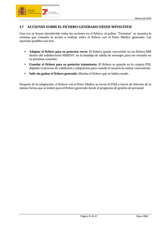 MINISTERIO
      DE TRABAJO           TESORERÍA GENERAL
      Y ASUNTOS SOCIALES   DE LA SEGURIDAD SOCIAL




                                                                                        Manual del INSS



3.7   ACCIONES SOBRE EL FICHERO GENERADO DESDE WINSUITE32

Una vez se hayan introducido todas las acciones en el fichero, al pulsar “Terminar” se muestra la
ventana que consulta la acción a realizar sobre el fichero con el Parte Médico generado. Las
opciones posibles son tres:


        Adaptar el fichero para su posterior envío. El fichero queda convertido en un fichero.MSJ
        dentro del subdirectorio MSJENV, en la bandeja de salida de mensajes para ser enviado en
        su próxima conexión.
        Guardar el fichero para su posterior tratamiento. El fichero se guarda en la carpeta FDI,
        dejando el proceso de validación y adaptación para cuando el usuario lo estime conveniente.
        Salir sin grabar el fichero generado. Elimina el fichero que se había creado.


Después de la adaptación, el fichero con el Parte Médico se envía al INSS a través de Internet de la
misma forma que se indicó para el fichero generado desde el programa de gestión de personal.




                                                    Página 21 de 47                      Mayo 2005
 