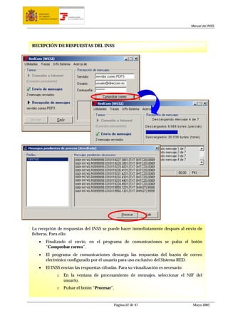 MINISTERIO
   DE TRABAJO             TESORERÍA GENERAL
   Y ASUNTOS SOCIALES     DE LA SEGURIDAD SOCIAL




                                                                                       Manual del INSS




RECEPCIÓN DE RESPUESTAS DEL INSS




La recepción de respuestas del INSS se puede hacer inmediatamente después al envío de
ficheros. Para ello:
   •     Finalizado el envío, en el programa de comunicaciones se pulsa el botón
         “Comprobar correo”.
   •     El programa de comunicaciones descarga las respuestas del buzón de correo
         electrónico configurado por el usuario para uso exclusivo del Sistema RED.
   •     El INSS envían las respuestas cifradas. Para su visualización es necesario:
                    o   En la ventana de procesamiento de mensajes, seleccionar el NIF del
                        usuario.
                    o   Pulsar el botón “Procesar”.



                                                   Página 22 de 47                      Mayo 2005
 