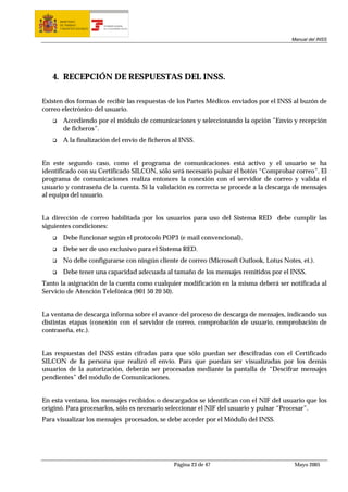 MINISTERIO
      DE TRABAJO           TESORERÍA GENERAL
      Y ASUNTOS SOCIALES   DE LA SEGURIDAD SOCIAL




                                                                                       Manual del INSS




   4. RECEPCIÓN DE RESPUESTAS DEL INSS.

Existen dos formas de recibir las respuestas de los Partes Médicos enviados por el INSS al buzón de
correo electrónico del usuario.
        Accediendo por el módulo de comunicaciones y seleccionando la opción ”Envío y recepción
        de ficheros”.
        A la finalización del envío de ficheros al INSS.


En este segundo caso, como el programa de comunicaciones está activo y el usuario se ha
identificado con su Certificado SILCON, sólo será necesario pulsar el botón “Comprobar correo”. El
programa de comunicaciones realiza entonces la conexión con el servidor de correo y valida el
usuario y contraseña de la cuenta. Si la validación es correcta se procede a la descarga de mensajes
al equipo del usuario.


La dirección de correo habilitada por los usuarios para uso del Sistema RED debe cumplir las
siguientes condiciones:
        Debe funcionar según el protocolo POP3 (e mail convencional).
        Debe ser de uso exclusivo para el Sistema RED.
        No debe configurarse con ningún cliente de correo (Microsoft Outlook, Lotus Notes, et.).
        Debe tener una capacidad adecuada al tamaño de los mensajes remitidos por el INSS.
Tanto la asignación de la cuenta como cualquier modificación en la misma deberá ser notificada al
Servicio de Atención Telefónica (901 50 20 50).


La ventana de descarga informa sobre el avance del proceso de descarga de mensajes, indicando sus
distintas etapas (conexión con el servidor de correo, comprobación de usuario, comprobación de
contraseña, etc.).


Las respuestas del INSS están cifradas para que sólo puedan ser descifradas con el Certificado
SILCON de la persona que realizó el envío. Para que puedan ser visualizadas por los demás
usuarios de la autorización, deberán ser procesadas mediante la pantalla de “Descifrar mensajes
pendientes” del módulo de Comunicaciones.


En esta ventana, los mensajes recibidos o descargados se identifican con el NIF del usuario que los
originó. Para procesarlos, sólo es necesario seleccionar el NIF del usuario y pulsar “Procesar”.
Para visualizar los mensajes procesados, se debe acceder por el Módulo del INSS.




                                                    Página 23 de 47                      Mayo 2005
 