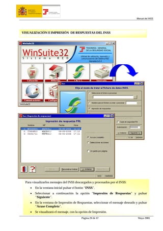 MINISTERIO
   DE TRABAJO           TESORERÍA GENERAL
   Y ASUNTOS SOCIALES   DE LA SEGURIDAD SOCIAL




                                                                                     Manual del INSS




VISUALIZACIÓN E IMPRESIÓN DE RESPUESTAS DEL INSS




 Para visualizarlos mensajes del INSS descargados y procesados por el INSS:
      •     En la ventana inicial pulsar el botón “INSS”.
      •     Seleccionar a continuación la opción “Impresión de Respuestas” y pulsar
            “Siguiente”.
      •     En la ventana de Impresión de Respuestas, seleccionar el mensaje deseado y pulsar
            “Acuse Completo”.
      •     Se visualizará el mensaje, con la opción de Impresión.

                                                 Página 24 de 47                      Mayo 2005
 