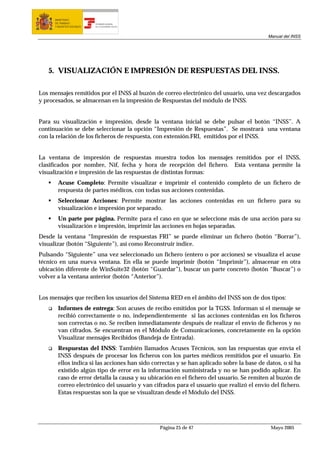 MINISTERIO
      DE TRABAJO           TESORERÍA GENERAL
      Y ASUNTOS SOCIALES   DE LA SEGURIDAD SOCIAL




                                                                                            Manual del INSS




   5. VISUALIZACIÓN E IMPRESIÓN DE RESPUESTAS DEL INSS.

Los mensajes remitidos por el INSS al buzón de correo electrónico del usuario, una vez descargados
y procesados, se almacenan en la impresión de Respuestas del módulo de INSS.


Para su visualización e impresión, desde la ventana inicial se debe pulsar el botón “INSS”. A
continuación se debe seleccionar la opción “Impresión de Respuestas”. Se mostrará una ventana
con la relación de los ficheros de respuesta, con extensión.FRI, emitidos por el INSS.


La ventana de impresión de respuestas muestra todos los mensajes remitidos por el INSS,
clasificados por nombre, Nif, fecha y hora de recepción del fichero. Esta ventana permite la
visualización e impresión de las respuestas de distintas formas:
        Acuse Completo: Permite visualizar e imprimir el contenido completo de un fichero de
        respuesta de partes médicos, con todas sus acciones contenidas.
        Seleccionar Acciones: Permite mostrar las acciones contenidas en un fichero para su
        visualización e impresión por separado.
        Un parte por página. Permite para el caso en que se seleccione más de una acción para su
        visualización e impresión, imprimir las acciones en hojas separadas.
Desde la ventana “Impresión de respuestas FRI” se puede eliminar un fichero (botón “Borrar”),
visualizar (botón “Siguiente”), así como Reconstruir índice.
Pulsando “Siguiente” una vez seleccionado un fichero (entero o por acciones) se visualiza el acuse
técnico en una nueva ventana. En ella se puede imprimir (botón “Imprimir”), almacenar en otra
ubicación diferente de WinSuite32 (botón “Guardar”), buscar un parte concreto (botón “Buscar”) o
volver a la ventana anterior (botón “Anterior”).


Los mensajes que reciben los usuarios del Sistema RED en el ámbito del INSS son de dos tipos:
        Informes de entrega: Son acuses de recibo emitidos por la TGSS. Informan si el mensaje se
        recibió correctamente o no, independientemente si las acciones contenidas en los ficheros
        son correctas o no. Se reciben inmediatamente después de realizar el envío de ficheros y no
        van cifrados. Se encuentran en el Módulo de Comunicaciones, concretamente en la opción
        Visualizar mensajes Recibidos (Bandeja de Entrada).
        Respuestas del INSS: También llamados Acuses Técnicos, son las respuestas que envía el
        INSS después de procesar los ficheros con los partes médicos remitidos por el usuario. En
        ellos indica si las acciones han sido correctas y se han aplicado sobre la base de datos, o si ha
        existido algún tipo de error en la información suministrada y no se han podido aplicar. En
        caso de error detalla la causa y su ubicación en el fichero del usuario. Se remiten al buzón de
        correo electrónico del usuario y van cifrados para el usuario que realizó el envío del fichero.
        Estas respuestas son la que se visualizan desde el Módulo del INSS.




                                                    Página 25 de 47                          Mayo 2005
 