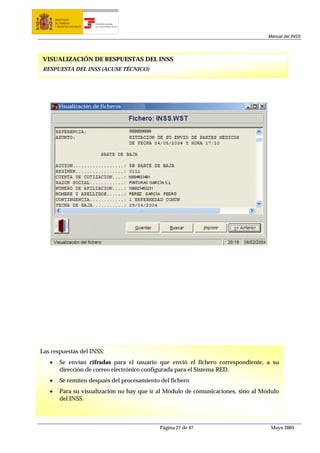 MINISTERIO
       DE TRABAJO           TESORERÍA GENERAL
       Y ASUNTOS SOCIALES   DE LA SEGURIDAD SOCIAL




                                                                                     Manual del INSS




 VISUALIZACIÓN DE RESPUESTAS DEL INSS
 RESPUESTA DEL INSS (ACUSE TÉCNICO)




Las respuestas del INSS:
   •      Se envían cifradas para el usuario que envió el fichero correspondiente, a su
          dirección de correo electrónico configurada para el Sistema RED.
   •      Se remiten después del procesamiento del fichero.
   •      Para su visualización no hay que ir al Módulo de comunicaciones, sino al Módulo
          del INSS.



                                                     Página 27 de 47                  Mayo 2005
 