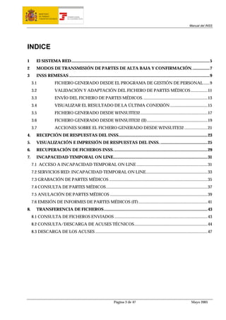 MINISTERIO
           DE TRABAJO             TESORERÍA GENERAL
           Y ASUNTOS SOCIALES     DE LA SEGURIDAD SOCIAL




                                                                                                                                        Manual del INSS




INDICE
1       El SISTEMA RED....................................................................................................................................5
2       MODOS DE TRANSMISIÓN DE PARTES DE ALTA BAJA Y CONFIRMACIÓN. ................7
3       INSS REMESAS ......................................................................................................................................9
     3.1                  FICHERO GENERADO DESDE EL PROGRAMA DE GESTIÓN DE PERSONAL ......9
     3.2                  VALIDACIÓN Y ADAPTACIÓN DEL FICHERO DE PARTES MÉDICOS ................11
     3.3                  ENVÍO DEL FICHERO DE PARTES MÉDICOS. .............................................................13
     3.4                  VISUALIZAR EL RESULTADO DE LA ÚLTIMA CONEXIÓN ....................................15
     3.5                  FICHERO GENERADO DESDE WINSUITE32 ................................................................17
     3.6                  FICHERO GENERADO DESDE WINSUITE32 (II)..........................................................19
     3.7                  ACCIONES SOBRE EL FICHERO GENERADO DESDE WINSUITE32 ......................21
4.      RECEPCIÓN DE RESPUESTAS DEL INSS.....................................................................................23
5.      VISUALIZACIÓN E IMPRESIÓN DE RESPUESTAS DEL INSS. .............................................25
6.      RECUPERACIÓN DE FICHEROS INSS. .........................................................................................29
7.      INCAPACIDAD TEMPORAL ON LINE..........................................................................................31
     7.1 ACCESO A INCAPACIDAD TEMPORAL ON LINE ....................................................................31
     7.2 SERVICIOS RED: INCAPACIDAD TEMPORAL ON LINE...........................................................33
     7.3 GRABACIÓN DE PARTES MÉDICOS ..............................................................................................35
     7.4 CONSULTA DE PARTES MÉDICOS.................................................................................................37
     7.5 ANULACIÓN DE PARTES MÉDICOS .............................................................................................39
     7.6 EMISIÓN DE INFORMES DE PARTES MÉDICOS (IT)..................................................................41
8.      TRANSFERENCIA DE FICHEROS...................................................................................................43
     8.1 CONSULTA DE FICHEROS ENVIADOS .........................................................................................43
     8.2 CONSULTA/DESCARGA DE ACUSES TÉCNICOS......................................................................44
     8.3 DESCARGA DE LOS ACUSES ...........................................................................................................47




                                                                         Página 3 de 47                                                   Mayo 2005
 