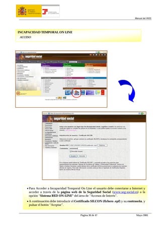 MINISTERIO
     DE TRABAJO           TESORERÍA GENERAL
     Y ASUNTOS SOCIALES   DE LA SEGURIDAD SOCIAL




                                                                                    Manual del INSS




INCAPACIDAD TEMPORAL ON LINE
ACCESO




    • Para Acceder a Incapacidad Temporal On Line el usuario debe conectarse a Internet y
      acceder a través de la página web de la Seguridad Social (www.seg-social.es) a la
      opción “Sistema RED ON-LINE” del área de “Accesos de Interés”.
    • A continuación debe introducir el Certificado SILCON (fichero .epf) y su contraseña, y
      pulsar el botón “Aceptar”.


                                                   Página 30 de 47                   Mayo 2005
 