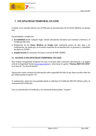 MINISTERIO
      DE TRABAJO           TESORERÍA GENERAL
      Y ASUNTOS SOCIALES   DE LA SEGURIDAD SOCIAL




                                                                                     Manual del INSS




   7. INCAPACIDAD TEMPORAL ON LINE

Consiste en la conexión directa con el INSS para la mecanización de los Partes Médicos en tiempo
real.


Sus principales ventajas son:
  Accesibilidad desde cualquier lugar, siendo únicamente necesario una conexión a Internet y el
  Certificado SILCON.
  Realización de los Partes Médicos en tiempo real, realizando partes de alta, baja o de
  confirmación, de modo que, en el mismo momento de su introducción, se procesan y consolidan
  los datos en el INSS.
  Amplio horario de actuación: De lunes a viernes de 8:00 a 20:00 h.

7.1 ACCESO A INCAPACIDAD TEMPORAL ON LINE

Para realizar Incapacidad Temporal On Line el usuario debe conectarse directamente a la página
web de la Seguridad Social (www.seg-social.es) y seleccionar la opción “Sistema RED ON-LINE”
en el área de “Accesos de Interés”.


Aparecerán varias ventanas de información sobre seguridad del sitio al que desea acceder sobre las
que deberá pulsar la opción “SI”.


A continuación aparecerá una pantalla donde se solicitará el Certificado SILCON (fichero.epf) y la
contraseña del Certificado.


Una vez introducido el Certificado y su contraseña deberá pulsar “Aceptar”.




                                                    Página 31 de 47                   Mayo 2005
 