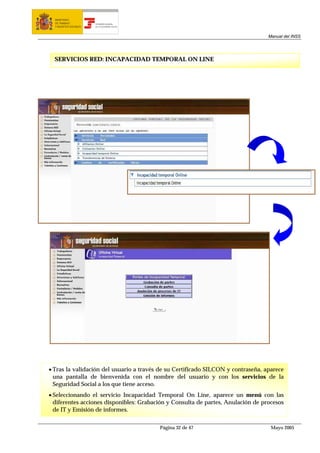 MINISTERIO
  DE TRABAJO           TESORERÍA GENERAL
  Y ASUNTOS SOCIALES   DE LA SEGURIDAD SOCIAL




                                                                                  Manual del INSS




  SERVICIOS RED: INCAPACIDAD TEMPORAL ON LINE




• Tras la validación del usuario a través de su Certificado SILCON y contraseña, aparece
  una pantalla de bienvenida con el nombre del usuario y con los servicios de la
  Seguridad Social a los que tiene acceso.
• Seleccionando el servicio Incapacidad Temporal On Line, aparece un menú con las
  diferentes acciones disponibles: Grabación y Consulta de partes, Anulación de procesos
  de IT y Emisión de informes.

                                                Página 32 de 47                    Mayo 2005
 