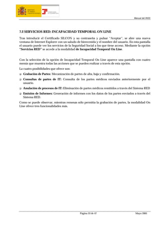 MINISTERIO
      DE TRABAJO           TESORERÍA GENERAL
      Y ASUNTOS SOCIALES   DE LA SEGURIDAD SOCIAL




                                                                                       Manual del INSS




7.2 SERVICIOS RED: INCAPACIDAD TEMPORAL ON LINE

Tras introducir el Certificado SILCON y su contraseña y pulsar “Aceptar”, se abre una nueva
ventana de Internet Explorer con un saludo de bienvenida y el nombre del usuario. En esta pantalla
el usuario puede ver los servicios de la Seguridad Social a los que tiene acceso. Mediante la opción
“Servicios RED” se accede a la modalidad de Incapacidad Temporal On Line.


Con la selección de la opción de Incapacidad Temporal On Line aparece una pantalla con cuatro
menús que muestra todas las acciones que se pueden realizar a través de esta opción.
La cuatro posibilidades que ofrece son:
  Grabación de Partes: Mecanización de partes de alta, baja y confirmación.
  Consultas de partes de IT: Consulta de los partes médicos enviados anteriormente por el
  usuario.
  Anulación de procesos de IT: Eliminación de partes médicos remitidos a través del Sistema RED
  Emisión de Informes: Generación de informes con los datos de los partes enviados a través del
  Sistema RED.
Como se puede observar, mientras remesas sólo permitía la grabación de partes, la modalidad On
Line ofrece tres funcionalidades más.




                                                    Página 33 de 47                     Mayo 2005
 