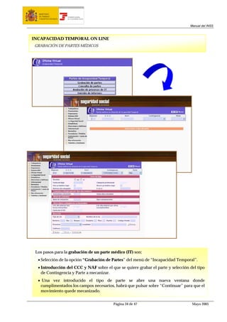 MINISTERIO
  DE TRABAJO           TESORERÍA GENERAL
  Y ASUNTOS SOCIALES   DE LA SEGURIDAD SOCIAL




                                                                                  Manual del INSS



INCAPACIDAD TEMPORAL ON LINE
GRABACIÓN DE PARTES MÉDICOS




 Los pasos para la grabación de un parte médico (IT) son:
  • Selección de la opción “Grabación de Partes” del menú de “Incapacidad Temporal”.
  • Introducción del CCC y NAF sobre el que se quiere grabar el parte y selección del tipo
    de Contingencia y Parte a mecanizar.
  • Una vez introducido el tipo de parte se abre una nueva ventana donde
   cumplimentados los campos necesarios, habrá que pulsar sobre “Continuar” para que el
   movimiento quede mecanizado.


                                                Página 34 de 47                    Mayo 2005
 