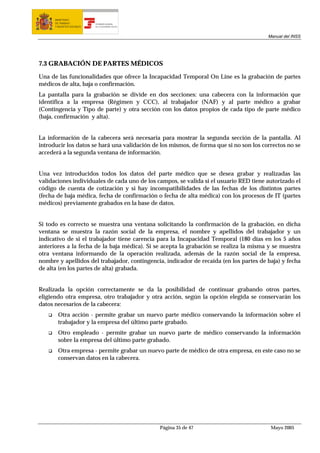 MINISTERIO
      DE TRABAJO           TESORERÍA GENERAL
      Y ASUNTOS SOCIALES   DE LA SEGURIDAD SOCIAL




                                                                                        Manual del INSS




7.3 GRABACIÓN DE PARTES MÉDICOS

Una de las funcionalidades que ofrece la Incapacidad Temporal On Line es la grabación de partes
médicos de alta, baja o confirmación.
La pantalla para la grabación se divide en dos secciones: una cabecera con la información que
identifica a la empresa (Régimen y CCC), al trabajador (NAF) y al parte médico a grabar
(Contingencia y Tipo de parte) y otra sección con los datos propios de cada tipo de parte médico
(baja, confirmación y alta).


La información de la cabecera será necesaria para mostrar la segunda sección de la pantalla. Al
introducir los datos se hará una validación de los mismos, de forma que si no son los correctos no se
accederá a la segunda ventana de información.


Una vez introducidos todos los datos del parte médico que se desea grabar y realizadas las
validaciones individuales de cada uno de los campos, se valida si el usuario RED tiene autorizado el
código de cuenta de cotización y si hay incompatibilidades de las fechas de los distintos partes
(fecha de baja médica, fecha de confirmación o fecha de alta médica) con los procesos de IT (partes
médicos) previamente grabados en la base de datos.


Si todo es correcto se muestra una ventana solicitando la confirmación de la grabación, en dicha
ventana se muestra la razón social de la empresa, el nombre y apellidos del trabajador y un
indicativo de si el trabajador tiene carencia para la Incapacidad Temporal (180 días en los 5 años
anteriores a la fecha de la baja médica). Si se acepta la grabación se realiza la misma y se muestra
otra ventana informando de la operación realizada, además de la razón social de la empresa,
nombre y apellidos del trabajador, contingencia, indicador de recaída (en los partes de baja) y fecha
de alta (en los partes de alta) grabada.


Realizada la opción correctamente se da la posibilidad de continuar grabando otros partes,
eligiendo otra empresa, otro trabajador y otra acción, según la opción elegida se conservarán los
datos necesarios de la cabecera:
        Otra acción - permite grabar un nuevo parte médico conservando la información sobre el
        trabajador y la empresa del último parte grabado.
        Otro empleado - permite grabar un nuevo parte de médico conservando la información
        sobre la empresa del último parte grabado.
        Otra empresa - permite grabar un nuevo parte de médico de otra empresa, en este caso no se
        conservan datos en la cabecera.




                                                    Página 35 de 47                      Mayo 2005
 