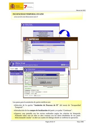 MINISTERIO
   DE TRABAJO           TESORERÍA GENERAL
   Y ASUNTOS SOCIALES   DE LA SEGURIDAD SOCIAL




                                                                                  Manual del INSS


INCAPACIDAD TEMPORAL ON LINE
 ANUACIÓN DE PROCESOS DE IT




Los pasos para la anulación de partes médicos son:
 • Selección de la opción “Anulación de Procesos de IT” del menú de “Incapacidad
   Temporal”.
 • Introducción de los campos de localización del parte y se pulsa “Continuar”.
 • Aparece una pantalla con los envíos realizados según los criterios de búsqueda.
   Pulsando sobre uno de ellos se abre ventana con los datos detallados de ese parte.
   Seleccionando”anular” se abre un cuadro de diálogo donde se confirma la operación.

                                                 Página 38 de 47                   Mayo 2005
 