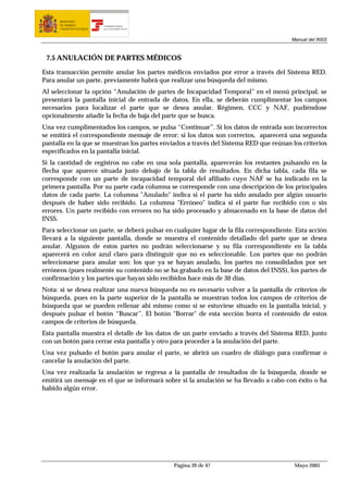 MINISTERIO
      DE TRABAJO           TESORERÍA GENERAL
      Y ASUNTOS SOCIALES   DE LA SEGURIDAD SOCIAL




                                                                                         Manual del INSS



 7.5 ANULACIÓN DE PARTES MÉDICOS

Esta transacción permite anular los partes médicos enviados por error a través del Sistema RED.
Para anular un parte, previamente habrá que realizar una búsqueda del mismo.
Al seleccionar la opción “Anulación de partes de Incapacidad Temporal” en el menú principal, se
presentará la pantalla inicial de entrada de datos. En ella, se deberán cumplimentar los campos
necesarios para localizar el parte que se desea anular, Régimen, CCC y NAF, pudiéndose
opcionalmente añadir la fecha de baja del parte que se busca.
Una vez cumplimentados los campos, se pulsa “Continuar”. Si los datos de entrada son incorrectos
se emitirá el correspondiente mensaje de error; si los datos son correctos, aparecerá una segunda
pantalla en la que se muestran los partes enviados a través del Sistema RED que reúnan los criterios
especificados en la pantalla inicial.
Si la cantidad de registros no cabe en una sola pantalla, aparecerán los restantes pulsando en la
flecha que aparece situada justo debajo de la tabla de resultados. En dicha tabla, cada fila se
corresponde con un parte de incapacidad temporal del afiliado cuyo NAF se ha indicado en la
primera pantalla. Por su parte cada columna se corresponde con una descripción de los principales
datos de cada parte. La columna "Anulado" indica si el parte ha sido anulado por algún usuario
después de haber sido recibido. La columna "Erróneo" indica si el parte fue recibido con o sin
errores. Un parte recibido con errores no ha sido procesado y almacenado en la base de datos del
INSS.
Para seleccionar un parte, se deberá pulsar en cualquier lugar de la fila correspondiente. Esta acción
llevará a la siguiente pantalla, donde se muestra el contenido detallado del parte que se desea
anular. Algunos de estos partes no podrán seleccionarse y su fila correspondiente en la tabla
aparecerá en color azul claro para distinguir que no es seleccionable. Los partes que no podrán
seleccionarse para anular son: los que ya se hayan anulado, los partes no consolidados por ser
erróneos (pues realmente su contenido no se ha grabado en la base de datos del INSS), los partes de
confirmación y los partes que hayan sido recibidos hace más de 30 días.
Nota: si se desea realizar una nueva búsqueda no es necesario volver a la pantalla de criterios de
búsqueda, pues en la parte superior de la pantalla se muestran todos los campos de criterios de
búsqueda que se pueden rellenar ahí mismo como si se estuviese situado en la pantalla inicial, y
después pulsar el botón “Buscar”. El botón "Borrar" de esta sección borra el contenido de estos
campos de criterios de búsqueda.
Esta pantalla muestra el detalle de los datos de un parte enviado a través del Sistema RED, junto
con un botón para cerrar esta pantalla y otro para proceder a la anulación del parte.
Una vez pulsado el botón para anular el parte, se abrirá un cuadro de diálogo para confirmar o
cancelar la anulación del parte.
Una vez realizada la anulación se regresa a la pantalla de resultados de la búsqueda, donde se
emitirá un mensaje en el que se informará sobre si la anulación se ha llevado a cabo con éxito o ha
habido algún error.




                                                    Página 39 de 47                       Mayo 2005
 