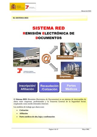 MINISTERIO
   DE TRABAJO           TESORERÍA GENERAL
   Y ASUNTOS SOCIALES   DE LA SEGURIDAD SOCIAL




                                                                                     Manual del INSS




EL SISTEMA RED




                                   SISTEMA RED
                 REMISIÓN ELECTRÓNICA DE
                       DOCUMENTOS




                                                                   Profesionales




                                                                       Empresas



        Inscripción/                             Recaudación                Partes
         Afiliación                               /Cotización              Médicos


El Sistema RED (Remisión Electrónica de Documentos) es un sistema de intercambio de
datos entre empresas, profesionales y la Tesorería General de la Seguridad Social,
empleando como medio telemático Internet.
Los ámbitos de trabajo que abarca son:
   •     Cotización
   •     Afiliación
   •     Partes médicos de alta, baja y confirmación




                                                      Página 4 de 47                  Mayo 2005
 
