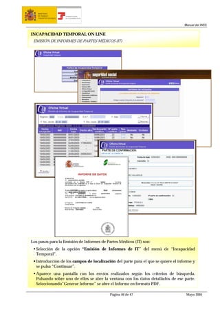 MINISTERIO
   DE TRABAJO           TESORERÍA GENERAL
   Y ASUNTOS SOCIALES   DE LA SEGURIDAD SOCIAL




                                                                                   Manual del INSS


INCAPACIDAD TEMPORAL ON LINE
 EMISIÓN DE INFORMES DE PARTES MÉDICOS (IT)




Los pasos para la Emisión de Informes de Partes Médicos (IT) son:
  Selección de la opción “Emisión de Informes de IT” del menú de “Incapacidad
  Temporal”.
  Introducción de los campos de localización del parte para el que se quiere el informe y
  se pulsa “Continuar”.
  Aparece una pantalla con los envíos realizados según los criterios de búsqueda.
  Pulsando sobre uno de ellos se abre la ventana con los datos detallados de ese parte.
  Seleccionando”Generar Informe” se abre el Informe en formato PDF.

                                                 Página 40 de 47                    Mayo 2005
 