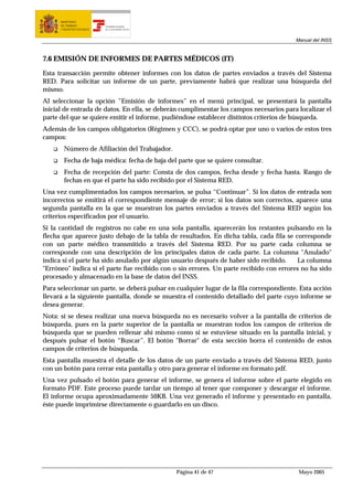 MINISTERIO
      DE TRABAJO           TESORERÍA GENERAL
      Y ASUNTOS SOCIALES   DE LA SEGURIDAD SOCIAL




                                                                                         Manual del INSS



7.6 EMISIÓN DE INFORMES DE PARTES MÉDICOS (IT)

Esta transacción permite obtener informes con los datos de partes enviados a través del Sistema
RED. Para solicitar un informe de un parte, previamente habrá que realizar una búsqueda del
mismo.
Al seleccionar la opción ”Emisión de informes” en el menú principal, se presentará la pantalla
inicial de entrada de datos. En ella, se deberán cumplimentar los campos necesarios para localizar el
parte del que se quiere emitir el informe, pudiéndose establecer distintos criterios de búsqueda.
Además de los campos obligatorios (Régimen y CCC), se podrá optar por uno o varios de estos tres
campos:
        Número de Afiliación del Trabajador.
        Fecha de baja médica: fecha de baja del parte que se quiere consultar.
        Fecha de recepción del parte: Consta de dos campos, fecha desde y fecha hasta. Rango de
        fechas en que el parte ha sido recibido por el Sistema RED.
Una vez cumplimentados los campos necesarios, se pulsa “Continuar”. Si los datos de entrada son
incorrectos se emitirá el correspondiente mensaje de error; si los datos son correctos, aparece una
segunda pantalla en la que se muestran los partes enviados a través del Sistema RED según los
criterios especificados por el usuario.
Si la cantidad de registros no cabe en una sola pantalla, aparecerán los restantes pulsando en la
flecha que aparece justo debajo de la tabla de resultados. En dicha tabla, cada fila se corresponde
con un parte médico transmitido a través del Sistema RED. Por su parte cada columna se
corresponde con una descripción de los principales datos de cada parte. La columna "Anulado"
indica si el parte ha sido anulado por algún usuario después de haber sido recibido.     La columna
"Erróneo" indica si el parte fue recibido con o sin errores. Un parte recibido con errores no ha sido
procesado y almacenado en la base de datos del INSS.
Para seleccionar un parte, se deberá pulsar en cualquier lugar de la fila correspondiente. Esta acción
llevará a la siguiente pantalla, donde se muestra el contenido detallado del parte cuyo informe se
desea generar.
Nota: si se desea realizar una nueva búsqueda no es necesario volver a la pantalla de criterios de
búsqueda, pues en la parte superior de la pantalla se muestran todos los campos de criterios de
búsqueda que se pueden rellenar ahí mismo como si se estuviese situado en la pantalla inicial, y
después pulsar el botón “Buscar”. El botón "Borrar" de esta sección borra el contenido de estos
campos de criterios de búsqueda.
Esta pantalla muestra el detalle de los datos de un parte enviado a través del Sistema RED, junto
con un botón para cerrar esta pantalla y otro para generar el informe en formato pdf.
Una vez pulsado el botón para generar el informe, se genera el informe sobre el parte elegido en
formato PDF. Este proceso puede tardar un tiempo al tener que componer y descargar el informe.
El informe ocupa aproximadamente 50KB. Una vez generado el informe y presentado en pantalla,
éste puede imprimirse directamente o guardarlo en un disco.




                                                    Página 41 de 47                       Mayo 2005
 