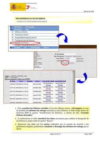 MINISTERIO
  DE TRABAJO           TESORERÍA GENERAL
  Y ASUNTOS SOCIALES   DE LA SEGURIDAD SOCIAL




                                                                                  Manual del INSS




TRANSFERENCIA DE FICHEROS
 CONSULTA DE FICHEROS ENVIADOS




• Para consultar los ficheros enviados en los dos últimos meses, y descargarse en caso
 de pérdida los informes de entrega asociados a estos ficheros, se debe elegir dentro de
 Servicios RED la opción “Transferencia de Ficheros”, y dentro de ésta “Consulta
 Ficheros Enviados”.
• A continuación se debe introducir los datos necesarios para realizar la búsqueda de
 los ficheros y pulsar sobre la opción “Buscar”.
• Aparecerá una tabla con los envíos realizados por el usuario de acuerdo a los
 parámetros elegidos, pudiéndose visualizar o descargar los informes de entrega que se
 desee.

                                                Página 42 de 47                    Mayo 2005
 
