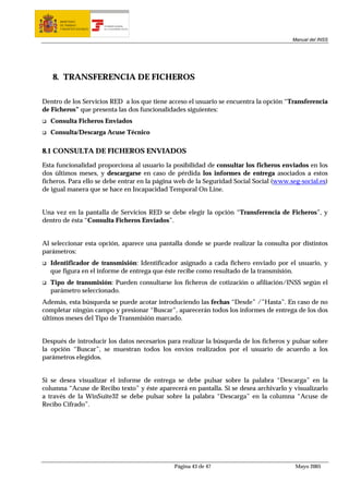 MINISTERIO
      DE TRABAJO           TESORERÍA GENERAL
      Y ASUNTOS SOCIALES   DE LA SEGURIDAD SOCIAL




                                                                                        Manual del INSS




   8. TRANSFERENCIA DE FICHEROS

Dentro de los Servicios RED a los que tiene acceso el usuario se encuentra la opción “Transferencia
de Ficheros” que presenta las dos funcionalidades siguientes:
  Consulta Ficheros Enviados
  Consulta/Descarga Acuse Técnico

8.1 CONSULTA DE FICHEROS ENVIADOS
Esta funcionalidad proporciona al usuario la posibilidad de consultar los ficheros enviados en los
dos últimos meses, y descargarse en caso de pérdida los informes de entrega asociados a estos
ficheros. Para ello se debe entrar en la página web de la Seguridad Social Social (www.seg-social.es)
de igual manera que se hace en Incapacidad Temporal On Line.


Una vez en la pantalla de Servicios RED se debe elegir la opción “Transferencia de Ficheros”, y
dentro de ésta “Consulta Ficheros Enviados”.


Al seleccionar esta opción, aparece una pantalla donde se puede realizar la consulta por distintos
parámetros:
  Identificador de transmisión: Identificador asignado a cada fichero enviado por el usuario, y
  que figura en el informe de entrega que éste recibe como resultado de la transmisión.
  Tipo de transmisión: Pueden consultarse los ficheros de cotización o afiliación/INSS según el
  parámetro seleccionado.
Además, esta búsqueda se puede acotar introduciendo las fechas “Desde” /”Hasta”. En caso de no
completar ningún campo y presionar “Buscar”, aparecerán todos los informes de entrega de los dos
últimos meses del Tipo de Transmisión marcado.


Después de introducir los datos necesarios para realizar la búsqueda de los ficheros y pulsar sobre
la opción “Buscar”, se muestran todos los envíos realizados por el usuario de acuerdo a los
parámetros elegidos.


Si se desea visualizar el informe de entrega se debe pulsar sobre la palabra “Descarga” en la
columna “Acuse de Recibo texto” y éste aparecerá en pantalla. Si se desea archivarlo y visualizarlo
a través de la WinSuite32 se debe pulsar sobre la palabra “Descarga” en la columna “Acuse de
Recibo Cifrado”.




                                                    Página 43 de 47                      Mayo 2005
 
