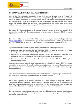 MINISTERIO
      DE TRABAJO           TESORERÍA GENERAL
      Y ASUNTOS SOCIALES   DE LA SEGURIDAD SOCIAL




                                                                                       Manual del INSS



8.2 CONSULTA/DESCARGA DE ACUSES TÉCNICOS

Otra de las funcionalidades disponibles dentro de la opción “Transferencia de Ficheros” de
“Servicios RED” es la posibilidad de consultar y descargar las respuestas que han sido enviadas
desde el INSS al autorizado en los dos últimos meses. Esta opción complementa la recepción
normal de ficheros a través de la WinSuite32, donde las respuestas que se envían tras una acción de
cotización, afiliación o INSS por correo electrónico están cifradas sólo para el usuario que realizó
dicha acción, es decir, él es el único que puede descifrar la respuesta.


La opción de “Consulta /Descarga de Acuses Técnicos” permite a todos los usuarios de la
autorización consultar y/o descargar cualquiera de las respuestas enviadas por el INSS en los dos
últimos meses.


Para ello se debe acceder a Servicios RED a través de la página web de la Seguridad Social
(www.seg-social.es) de la misma forma que en Incapacidad Temporal On Line, y seleccionar la
opción “Transferencia de ficheros” y a continuación “Consulta / Descarga de Acuse Técnico”


Aparecerá una pantalla donde se puede realizar la consulta por distintos parámetros:
  Código de envío: Código asignado por el INSS al fichero enviado, y que figura en el acuse
  técnico que se remite como resultado del procesado del mismo.
  Identificador de transmisión: Identificador asignado a cada fichero enviado por el usuario, y que
  figura en el informe de entrega que éste recibe como resultado de la transmisión.
  Tipo de transmisión: Pueden consultarse los ficheros de cotización, afiliación o INSS según el
  parámetro seleccionado.
Además esta búsqueda se puede acotar introduciendo las fechas desde/hasta y el NIF del usuario
que realizó la transmisión. En caso de no informar ningún campo y presionar ‘Buscar’, aparecerán
todos los acuses técnicos del Tipo de Transmisión marcado realizados en los dos últimos meses por
todos los usuarios.


Tras presionar “Continuar” aparece una ventana con los ficheros de respuesta que se han enviado a
esa autorización, de acuerdo con los parámetros de selección elegidos.


En la parte izquierda de la ventana aparecen los “Datos Mensaje de Respuesta”: Fecha de
Transmisión, Fichero Respuesta, Código de Envío y Tipo de Acuse. En este último campo si se
posiciona el ratón encima, se informa de la respuesta concreta de que se trata. En la parte derecha
aparecen los “Datos del Mensaje Origen”: Fichero Enviado y Fecha de Transmisión.


De esta forma, por cada fichero respuesta, se encuentra el fichero origen (enviado por el usuario)
con el que se corresponde. Para descargar cualquier acuse técnico hay que pulsar sobre el “Fichero
Respuesta” correspondiente.




                                                    Página 45 de 47                     Mayo 2005
 