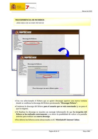 MINISTERIO
  DE TRABAJO           TESORERÍA GENERAL
  Y ASUNTOS SOCIALES   DE LA SEGURIDAD SOCIAL




                                                                                    Manual del INSS




TRANSFERENCIA DE FICHEROS
 DESCARGA DE ACUSES TÉCNICOS




• Una vez seleccionado el fichero que se quiere descargar aparece una nueva ventana
  donde se confirma la descarga del fichero presionando “Descargar Fichero”.
• Comienza la descarga del fichero para el usuario que se está conectando (y no para el
  que lo originó).
• Al finalizar la descarga se muestra un mensaje informando de que la recepción del
  fichero se ha realizado correctamente y se ofrece la posibilidad de volver a la pantalla
  anterior para realizar una nueva descarga.
• Por defecto los ficheros serán almacenados en C:WinSuite32InternetInbox




                                                Página 46 de 47                      Mayo 2005
 