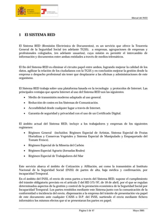 MINISTERIO
        DE TRABAJO           TESORERÍA GENERAL
        Y ASUNTOS SOCIALES   DE LA SEGURIDAD SOCIAL




                                                                                         Manual del INSS




1   El SISTEMA RED

El Sistema RED (Remisión Electrónica de Documentos), es un servicio que ofrece la Tesorería
General de la Seguridad Social (en adelante TGSS), a empresas, agrupaciones de empresas y
profesionales colegiados, (en adelante usuarios), cuya misión es permitir el intercambio de
información y documentos entre ambas entidades a través de medios telemáticos.


El fin del Sistema RED es eliminar el circuito papel entre ambos, logrando mejorar la calidad de los
datos, agilizar la relación de los ciudadanos con la TGSS y en conclusión mejorar la gestión desde la
empresa o despacho profesional sin tener que desplazarse a las oficinas y administraciones de este
organismo.


El Sistema RED trabaja sobre una plataforma basada en la tecnología y protocolos de Internet. Las
principales ventajas que aporta Internet al uso del Sistema RED son las siguientes:
    •     Medio de transmisión moderno adaptado al uso general.
    •     Reducción de costes en los Sistemas de Comunicación.
    •     Accesibilidad desde cualquier lugar a través de Internet.
    •     Garantía de seguridad y privacidad con el uso de un Certificado Digital.


El ámbito actual del Sistema RED, incluye a los trabajadores y empresas de los siguientes
regímenes:
    •     Régimen General (incluidos: Régimen Especial de Artistas, Sistema Especial de Frutas
          Hortalizas y Conservas Vegetales y Sistema Especial de Manipulado y Empaquetado del
          Tomate Fresco).
    •     Régimen Especial de la Minería del Carbón
    •     Régimen Especial Agrario (Jornadas Reales)
    •     Régimen Especial de Trabajadores del Mar


Este servicio abarca el ámbito de Cotización y Afiliación, así como la transmisión al Instituto
Nacional de la Seguridad Social (INSS) de partes de alta, baja médica y confirmación, por
incapacidad Temporal.
En el ámbito del INSS, el envío de estos partes a través del Sistema RED, supone el cumplimiento
del trámite obligatorio previsto en el articulo 2 del RD 575/97, de 18 de abril, por el que se regulan
determinados aspectos de la gestión y control de la prestación económica de la Seguridad Social por
Incapacidad Temporal. Los partes remitidos mediante este Sistema junto con la comunicación de la
conformidad o incidencia del envío, dispensarán a la empresa del trámite de presentación vía papel
de este documento ante cualquier CAISS o D.P. del INSS, surtiendo el envío mediante fichero
informático los mismos efectos que si se presentaran los partes en papel.


                                                      Página 5 de 47                      Mayo 2005
 