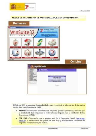 MINISTERIO
    DE TRABAJO           TESORERÍA GENERAL
    Y ASUNTOS SOCIALES   DE LA SEGURIDAD SOCIAL




                                                                                    Manual del INSS




MODOS DE TRANSMISIÓN DE PARTES DE ALTA, BAJA Y CONFIRMACIÓN


R em esas




                                                                        On-Line




El Sistema RED proporciona dos modalidades para el envío de la información de los partes
de alta, baja y confirmación al INSS:
   •     REMESAS: Generando un fichero con los partes que será procesado y enviado por
         la WinSuite32. Las respuestas se reciben horas después, tras la validación de los
         ficheros por el INSS.
   •     ON LINE: Conectando con la página web de la Seguridad Social (www.seg-
         social.es) y mecanizando los partes de alta, baja y confirmación, recibiendo la
         respuesta en tiempo real por el INSS.


                                                  Página 6 de 47                     Mayo 2005
 