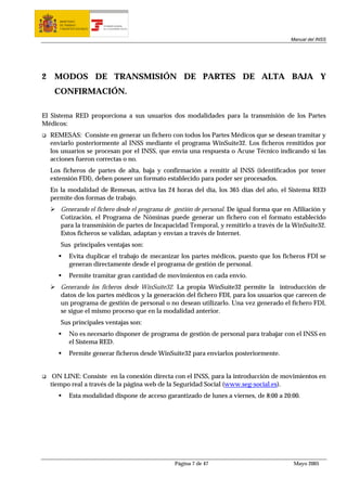 MINISTERIO
       DE TRABAJO           TESORERÍA GENERAL
       Y ASUNTOS SOCIALES   DE LA SEGURIDAD SOCIAL




                                                                                           Manual del INSS




2    MODOS DE TRANSMISIÓN DE PARTES DE ALTA BAJA Y
     CONFIRMACIÓN.

El Sistema RED proporciona a sus usuarios dos modalidades para la transmisión de los Partes
Médicos:
    REMESAS: Consiste en generar un fichero con todos los Partes Médicos que se desean tramitar y
    enviarlo posteriormente al INSS mediante el programa WinSuite32. Los ficheros remitidos por
    los usuarios se procesan por el INSS, que envía una respuesta o Acuse Técnico indicando si las
    acciones fueron correctas o no.
    Los ficheros de partes de alta, baja y confirmación a remitir al INSS (identificados por tener
    extensión FDI), deben poseer un formato establecido para poder ser procesados.
    En la modalidad de Remesas, activa las 24 horas del día, los 365 días del año, el Sistema RED
    permite dos formas de trabajo.
       Generando el fichero desde el programa de gestión de personal. De igual forma que en Afiliación y
       Cotización, el Programa de Nóminas puede generar un fichero con el formato establecido
       para la transmisión de partes de Incapacidad Temporal, y remitirlo a través de la WinSuite32.
       Estos ficheros se validan, adaptan y envían a través de Internet.
       Sus principales ventajas son:
            Evita duplicar el trabajo de mecanizar los partes médicos, puesto que los ficheros FDI se
            generan directamente desde el programa de gestión de personal.
            Permite tramitar gran cantidad de movimientos en cada envío.
       Generando los ficheros desde WinSuite32. La propia WinSuite32 permite la introducción de
       datos de los partes médicos y la generación del fichero FDI, para los usuarios que carecen de
       un programa de gestión de personal o no desean utilizarlo. Una vez generado el fichero FDI,
       se sigue el mismo proceso que en la modalidad anterior.
       Sus principales ventajas son:
            No es necesario disponer de programa de gestión de personal para trabajar con el INSS en
            el Sistema RED.
            Permite generar ficheros desde WinSuite32 para enviarlos posteriormente.


     ON LINE: Consiste en la conexión directa con el INSS, para la introducción de movimientos en
    tiempo real a través de la página web de la Seguridad Social (www.seg-social.es).
            Esta modalidad dispone de acceso garantizado de lunes a viernes, de 8:00 a 20:00.




                                                     Página 7 de 47                         Mayo 2005
 