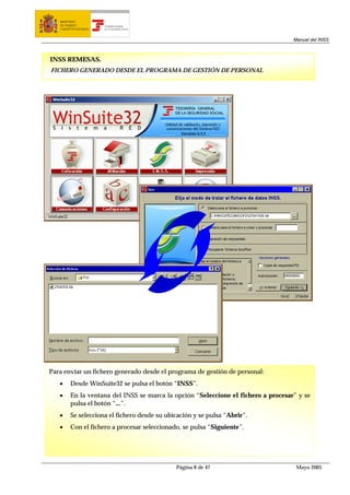 MINISTERIO
   DE TRABAJO           TESORERÍA GENERAL
   Y ASUNTOS SOCIALES   DE LA SEGURIDAD SOCIAL




                                                                                    Manual del INSS



INSS REMESAS.
FICHERO GENERADO DESDE EL PROGRAMA DE GESTIÓN DE PERSONAL




Para enviar un fichero generado desde el programa de gestión de personal:
   •     Desde WinSuite32 se pulsa el botón “INSS”.
   •     En la ventana del INSS se marca la opción “Seleccione el fichero a procesar” y se
         pulsa el botón “...”.
   •     Se selecciona el fichero desde su ubicación y se pulsa “Abrir”.
   •     Con el fichero a procesar seleccionado, se pulsa “Siguiente”.




                                                 Página 8 de 47                      Mayo 2005
 