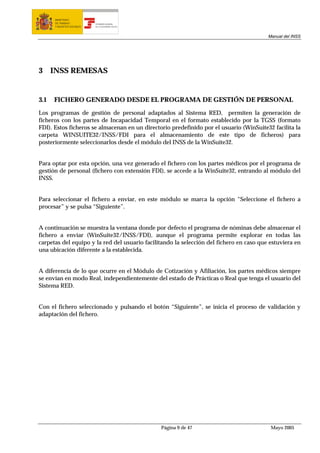 MINISTERIO
       DE TRABAJO           TESORERÍA GENERAL
       Y ASUNTOS SOCIALES   DE LA SEGURIDAD SOCIAL




                                                                                         Manual del INSS




3     INSS REMESAS


3.1   FICHERO GENERADO DESDE EL PROGRAMA DE GESTIÓN DE PERSONAL

Los programas de gestión de personal adaptados al Sistema RED, permiten la generación de
ficheros con los partes de Incapacidad Temporal en el formato establecido por la TGSS (formato
FDI). Estos ficheros se almacenan en un directorio predefinido por el usuario (WinSuite32 facilita la
carpeta WINSUITE32/INSS/FDI para el almacenamiento de este tipo de ficheros) para
posteriormente seleccionarlos desde el módulo del INSS de la WinSuite32.


Para optar por esta opción, una vez generado el fichero con los partes médicos por el programa de
gestión de personal (fichero con extensión FDI), se accede a la WinSuite32, entrando al módulo del
INSS.


Para seleccionar el fichero a enviar, en este módulo se marca la opción “Seleccione el fichero a
procesar” y se pulsa “Siguiente”.


A continuación se muestra la ventana donde por defecto el programa de nóminas debe almacenar el
fichero a enviar (WinSuite32/INSS/FDI), aunque el programa permite explorar en todas las
carpetas del equipo y la red del usuario facilitando la selección del fichero en caso que estuviera en
una ubicación diferente a la establecida.


A diferencia de lo que ocurre en el Módulo de Cotización y Afiliación, los partes médicos siempre
se envían en modo Real, independientemente del estado de Prácticas o Real que tenga el usuario del
Sistema RED.


Con el fichero seleccionado y pulsando el botón “Siguiente”, se inicia el proceso de validación y
adaptación del fichero.




                                                     Página 9 de 47                       Mayo 2005
 