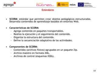 Estándares SCORM : estándar que permiten crear objetos pedagógicos estructurados. Desarrolla contenidos de aprendizaje basados en entornos Web.  Características de SCORM: Agrega contenido en paquetes transportables. Realiza la ejecución y el seguimiento del contenido. Organiza la estructura del contenido. Define la secuenciación adaptativa de las actividades. Componentes de SCORM: Contenidos (archivos físicos) agrupados en un paquete Zip. Archivo maestro en formato XML. Archivos de control (esquemas XSDs). 