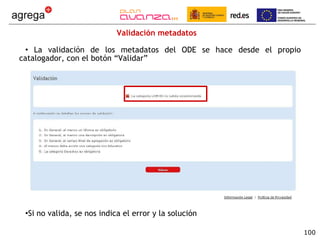 Validación metadatos  La validación de los metadatos del ODE se hace desde el propio catalogador, con el botón “Validar” Si no valida, se nos indica el error y la solución 