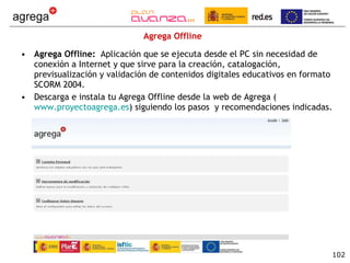 Agrega Offline Agrega Offline:  Aplicación que se ejecuta desde el PC sin necesidad de conexión a Internet y que sirve para la creación, catalogación, previsualización y validación de contenidos digitales educativos en formato SCORM 2004.  Descarga e instala tu Agrega Offline desde la web de Agrega ( www.proyectoagrega.es ) siguiendo los pasos  y recomendaciones indicadas. 