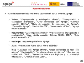 Recomendaciones Material recomendado sobre esta sesión en el portal web de Agrega: Vídeos: “ Empaquetador y catalogador básicos”, “Empaquetador y catalogador avanzados”, “Crear contenidos con Agrega”, “Ejemplo creación ODE/SA”, “Flujo de creación de contenidos de Agrega”, “Formación Agrega”, “Publicación ODE”, “Herramienta offline”, “Agrega offline avanzada” Documentos:  “Guía empaquetamiento”, “Visión general: empaquetado y catalogación”, “Guía rápida creación Objetos SCORM 2004”, “Guía práctica creación SCO” Descargas:  “Esquemas plataforma Agrega” Aulas:  “Presentación nuevo portal web a docentes” Blog:  “Catalogar con Agrega offline”, “Crear contenidos es fácil con Agrega”, “Catalogación”, “Un vistazo dentro de Agrega”, “¿Por qué no validan mis ODEs?”, “Contenidos Educativos Digitales y la propiedad intelectual”, “Crea tus propios ODEs”… 