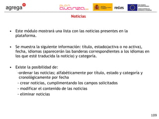 Noticias Este módulo mostrará una lista con las noticias presentes en la plataforma.  Se muestra la siguiente información: título, estado(activa o no activa), fecha, idiomas (aparecerán las banderas correspondientes a los idiomas en los que esté traducida la noticia) y categoría. Existe la posibilidad de: ordenar las noticias; alfabéticamente por título, estado y categoría y cronológicamente por fecha crear noticias, cumplimentando los campos solicitados modificar el contenido de las noticias  eliminar noticias 