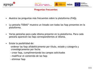 Preguntas frecuentes Muestra las preguntas más frecuentes sobre la plataforma (FAQ). La pestaña TODAS” muestra un listado con todas las faqs presentes en la plataforma. Varias pestañas para cada idioma presente en la plataforma. Para cada pestaña aparecen las faqs correspondientes al idioma. Existe la posibilidad de: ordenar las faqs alfabéticamente por título, estado y categoría y cronológicamente por fecha crear faqs, cumplimentando los campos solicitados modificar el contenido de las faqs eliminar faqs 