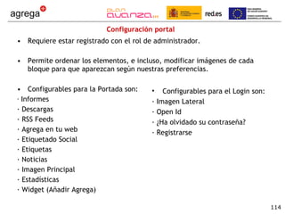 Configuración portal Requiere estar registrado con el rol de administrador. Permite ordenar los elementos, e incluso, modificar imágenes de cada bloque para que aparezcan según nuestras preferencias. Configurables para la Portada son: ·  Informes · Descargas · RSS Feeds · Agrega en tu web · Etiquetado Social · Etiquetas · Noticias · Imagen Principal · Estadísticas · Widget (Añadir Agrega) Configurables para el Login son: · Imagen Lateral · Open Id · ¿Ha olvidado su contraseña? · Registrarse 