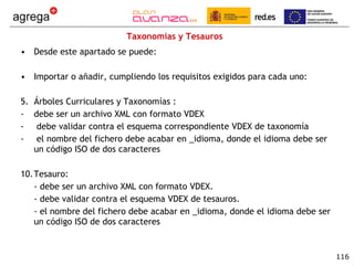 Taxonomías y Tesauros Desde este apartado se puede: Importar o añadir, cumpliendo los requisitos exigidos para cada uno: Árboles Curriculares y Taxonomías :  debe ser un archivo XML con formato VDEX debe validar contra el esquema correspondiente VDEX de taxonomía el nombre del fichero debe acabar en _idioma, donde el idioma debe ser un código ISO de dos caracteres Tesauro: - debe ser un archivo XML con formato VDEX. - debe validar contra el esquema VDEX de tesauros. - el nombre del fichero debe acabar en _idioma, donde el idioma debe ser un código ISO de dos caracteres 