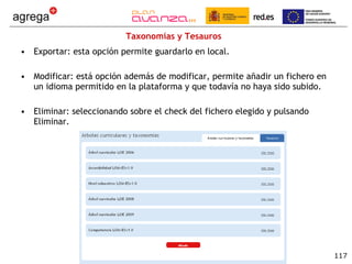 Taxonomías y Tesauros Exportar: esta opción permite guardarlo en local. Modificar: está opción además de modificar, permite añadir un fichero en un idioma permitido en la plataforma y que todavía no haya sido subido. Eliminar: seleccionando sobre el check del fichero elegido y pulsando Eliminar. 