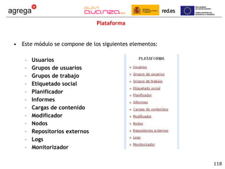 Plataforma Este módulo se compone de los siguientes elementos: Usuarios Grupos de usuarios Grupos de trabajo Etiquetado social Planificador Informes Cargas de contenido Modificador Nodos Repositorios externos Logs Monitorizador 