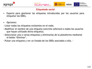 Etiquetado social Espacio para gestionar las etiquetas introducidas por los usuarios para etiquetar los ODEs.  Opciones: · Listar todas las etiquetas existentes en el nodo. · Modificar el nombre de una etiqueta concreta (afectará a todos los usuarios que hayan utilizado dicha etiqueta). · Seleccionar una o varias etiquetas y eliminarlas de la plataforma mediante el botón ‘Eliminar’. · Pulsar una etiqueta y ver un listado de los ODEs asociados a ella. · 