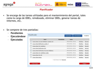 Planificador Se encarga de las tareas utilizadas para el mantenimiento del portal, tales como la carga de ODEs, reindexado, eliminar ODEs, generar tareas de informes, etc. Se compone de tres pantallas: Pendientes Ejecutándose Ejecutadas 