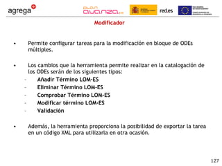 Modificador Permite configurar tareas para la modificación en bloque de ODEs múltiples. Los cambios que la herramienta permite realizar en la catalogación de los ODEs serán de los siguientes tipos: Añadir Término LOM-ES Eliminar Término LOM-ES Comprobar Término LOM-ES Modificar término LOM-ES Validación Además, la herramienta proporciona la posibilidad de exportar la tarea en un código XML para utilizarla en otra ocasión. 