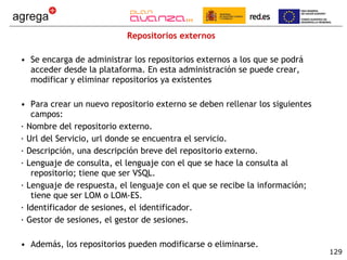 Repositorios externos Se encarga de administrar los repositorios externos a los que se podrá acceder desde la plataforma. En esta administración se puede crear, modificar y eliminar repositorios ya existentes Para crear un nuevo repositorio externo se deben rellenar los siguientes campos: · Nombre del repositorio externo. · Url del Servicio, url donde se encuentra el servicio. · Descripción, una descripción breve del repositorio externo. · Lenguaje de consulta, el lenguaje con el que se hace la consulta al repositorio; tiene que ser VSQL. · Lenguaje de respuesta, el lenguaje con el que se recibe la información; tiene que ser LOM o LOM-ES. · Identificador de sesiones, el identificador. · Gestor de sesiones, el gestor de sesiones. Además, los repositorios pueden modificarse o eliminarse. 
