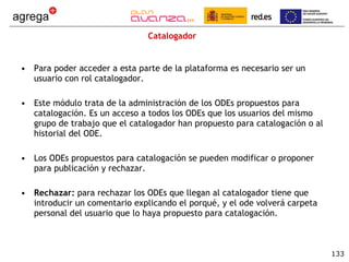 Catalogador Para poder acceder a esta parte de la plataforma es necesario ser un usuario con rol catalogador. Este módulo trata de la administración de los ODEs propuestos para catalogación. Es un acceso a todos los ODEs que los usuarios del mismo grupo de trabajo que el catalogador han propuesto para catalogación o al historial del ODE. Los ODEs propuestos para catalogación se pueden modificar o proponer para publicación y rechazar. Rechazar:  para rechazar los ODEs que llegan al catalogador tiene que introducir un comentario explicando el porqué, y el ode volverá carpeta personal del usuario que lo haya propuesto para catalogación. 