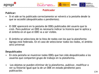 Publicador Publicar:  Si el ode se ha publicado correctamente se volverá a la pestaña desde la que se accedió (despublicados o pendientes).  El ODE aparecerá en la pestaña de ODEs publicados del usuario que lo creó. Para publicar un ODE es necesario indicar la licencia que le aplica y el ámbito en el que el ODE va a ser visible. El ámbito se selecciona de la lista de nodos con los que la plataforma Agrega está federada. En el caso de seleccionar todos los nodos, el ámbito será universal Despublicados En esta pestaña se muestran todos ODEs que han sido despublicados a los usuarios que comparten grupo de trabajo en la plataforma. Los objetos se pueden eliminar de la plataforma, publicar, modificar o ver su historial igual que la de un ODE en estado pendiente para publicación. 