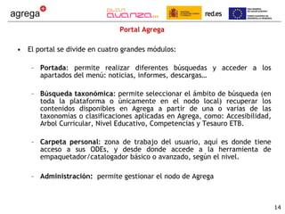 Portal Agrega El portal se divide en cuatro grandes módulos: Portada : permite realizar diferentes búsquedas y acceder a los apartados del menú: noticias, informes, descargas… Búsqueda taxonómica : permite seleccionar el ámbito de búsqueda (en toda la plataforma o únicamente en el nodo local) recuperar los contenidos disponibles en Agrega a partir de una o varias de las taxonomías o clasificaciones aplicadas en Agrega, como: Accesibilidad, Arbol Curricular, Nivel Educativo, Competencias y Tesauro ETB. Carpeta personal : zona de trabajo del usuario, aquí es donde tiene acceso a sus ODEs, y desde donde accede a la herramienta de empaquetador/catalogador básico o avanzado, según el nivel. Administración:  permite gestionar el nodo de Agrega 