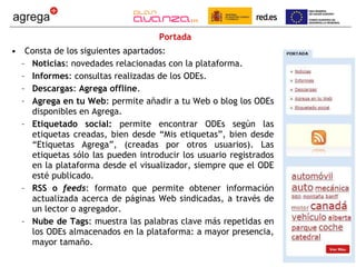 Portada Consta de los siguientes apartados: Noticias : novedades relacionadas con la plataforma. Informes : consultas realizadas de los ODEs. Descargas :  Agrega offline . Agrega en tu Web : permite añadir a tu Web o blog los ODEs disponibles en Agrega. Etiquetado social:  permite encontrar ODEs según las etiquetas creadas, bien desde “Mis etiquetas”, bien desde “Etiquetas Agrega”, (creadas por otros usuarios). Las etiquetas sólo las pueden introducir los usuario registrados en la plataforma desde el visualizador, siempre que el ODE esté publicado. RSS o  feeds : formato que permite obtener información actualizada acerca de páginas Web sindicadas, a través de un lector o agregador. Nube de Tags : muestra las palabras clave más repetidas en los ODEs almacenados en la plataforma: a mayor presencia, mayor tamaño. 