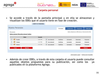 Carpeta personal Se accede a través de la pantalla principal y en ella se almacenan y visualizan los ODEs que el usuario tiene en fase de creación. Además de crear ODEs, a través de esta carpeta el usuario puede consultar aquellos objetos propuestos para su publicación, así como los  ya publicados en la plataforma Agrega.  