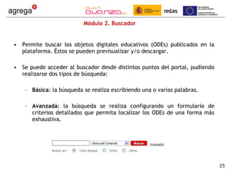 Módulo 2. Buscador Permite buscar los objetos digitales educativos (ODEs) publicados en la plataforma. Éstos se pueden previsualizar y/o descargar.  Se puede acceder al buscador desde distintos puntos del portal, pudiendo realizarse dos tipos de búsqueda: Básica : la búsqueda se realiza escribiendo una o varias palabras. Avanzada : la búsqueda se realiza configurando un formulario de criterios detallados que permita localizar los ODEs de una forma más exhaustiva. 