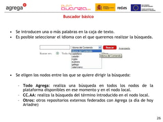 Buscador básico Se introducen una o más palabras en la caja de texto. Es posible seleccionar el idioma con el que queremos realizar la búsqueda. Se eligen los nodos entre los que se quiere dirigir la búsqueda: Todo Agrega : realiza una búsqueda en todos los nodos de la plataforma disponibles en ese momento y en el nodo local. CC.AA : realiza la búsqueda del término introducido en el nodo local. Otros:  otros repositorios externos federados con Agrega (a día de hoy Ariadne) 